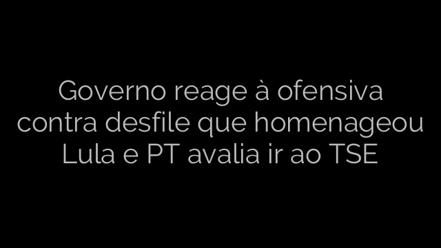 ​Governo reage à ofensiva contra desfile que homenageou Lula e PT avalia ir ao TSE 